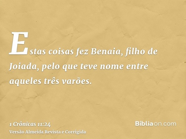 Estas coisas fez Benaia, filho de Joiada, pelo que teve nome entre aqueles três varões.