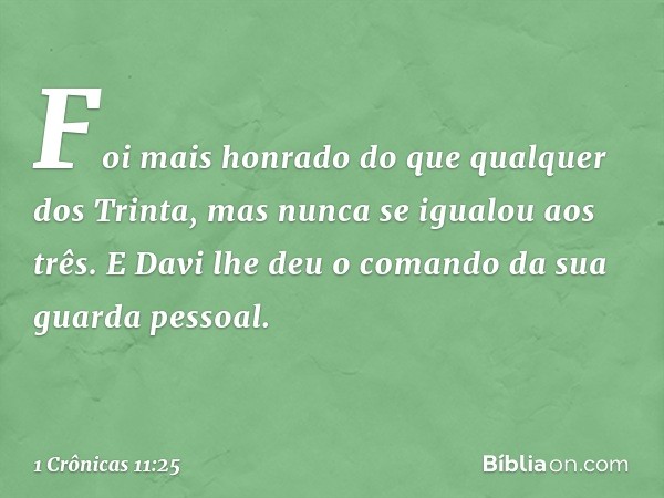 Foi mais honrado do que qualquer dos Trinta, mas nunca se igualou aos três. E Davi lhe deu o comando da sua guarda pessoal. -- 1 Crônicas 11:25