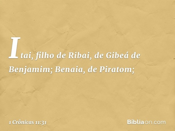 Itai, filho de Ribai,
de Gibeá de Benjamim;
Benaia, de Piratom; -- 1 Crônicas 11:31