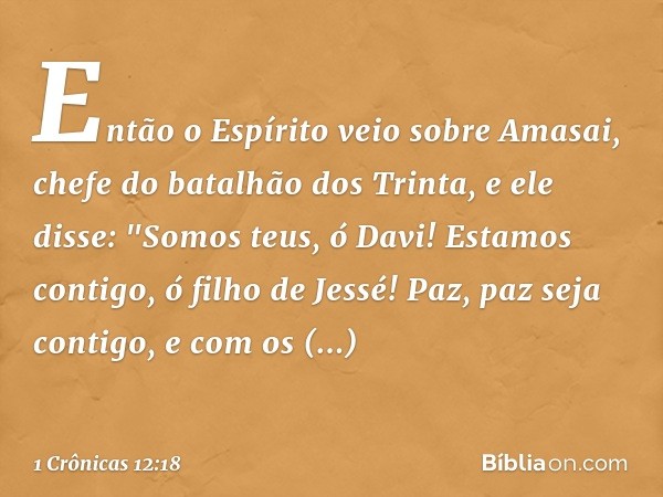 Então o Espírito veio sobre Amasai, chefe do batalhão dos Trinta, e ele disse:
"Somos teus, ó Davi!
Estamos contigo, ó filho de Jessé!
Paz, paz seja contigo,
e 