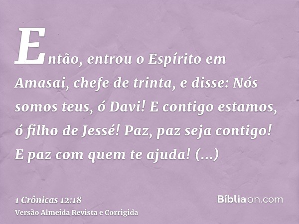 Então, entrou o Espírito em Amasai, chefe de trinta, e disse: Nós somos teus, ó Davi! E contigo estamos, ó filho de Jessé! Paz, paz seja contigo! E paz com quem