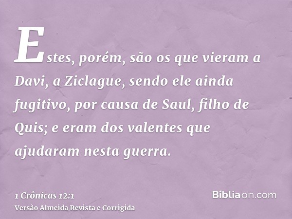 Estes, porém, são os que vieram a Davi, a Ziclague, sendo ele ainda fugitivo, por causa de Saul, filho de Quis; e eram dos valentes que ajudaram nesta guerra.