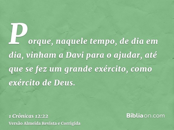 Porque, naquele tempo, de dia em dia, vinham a Davi para o ajudar, até que se fez um grande exército, como exército de Deus.