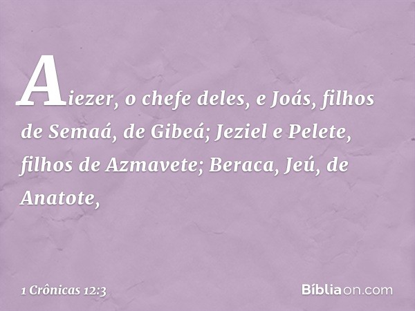 Aiezer, o chefe deles,
e Joás, filhos de Semaá, de Gibeá;
Jeziel e Pelete, filhos de Azmavete;
Beraca, Jeú, de Anatote, -- 1 Crônicas 12:3