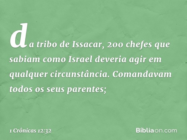 da tribo de Issacar, 200 chefes que sabiam como Israel deveria agir em qualquer circunstância. Comandavam todos os seus parentes; -- 1 Crônicas 12:32