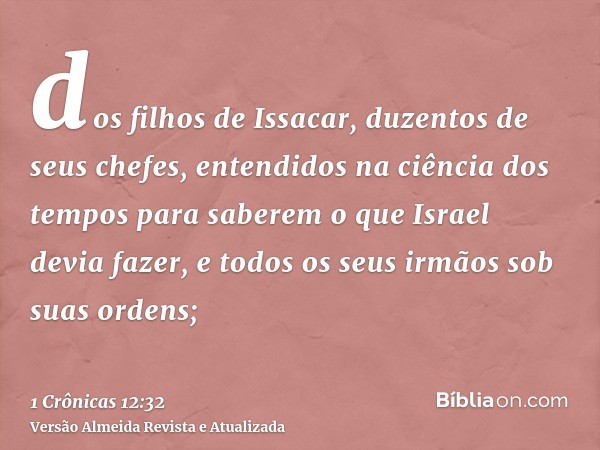 dos filhos de Issacar, duzentos de seus chefes, entendidos na ciência dos tempos para saberem o que Israel devia fazer, e todos os seus irmãos sob suas ordens;