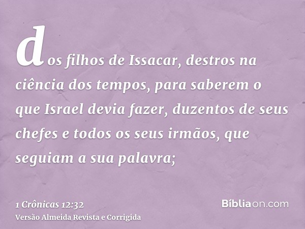dos filhos de Issacar, destros na ciência dos tempos, para saberem o que Israel devia fazer, duzentos de seus chefes e todos os seus irmãos, que seguiam a sua p