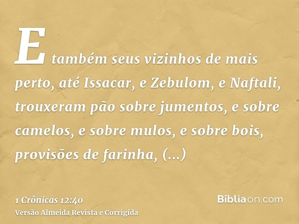 E também seus vizinhos de mais perto, até Issacar, e Zebulom, e Naftali, trouxeram pão sobre jumentos, e sobre camelos, e sobre mulos, e sobre bois, provisões d
