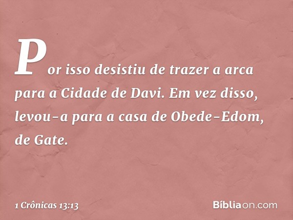 Por isso desistiu de trazer a arca para a Cidade de Davi. Em vez disso, levou-a para a casa de Obede-Edom, de Gate. -- 1 Crônicas 13:13