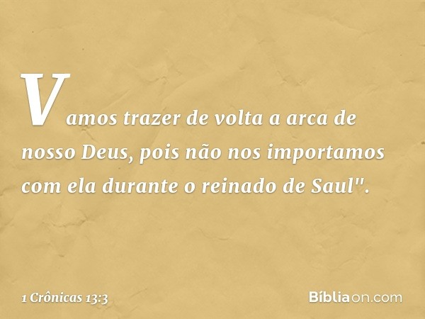 Vamos trazer de volta a arca de nosso Deus, pois não nos importamos com ela durante o reinado de Saul". -- 1 Crônicas 13:3