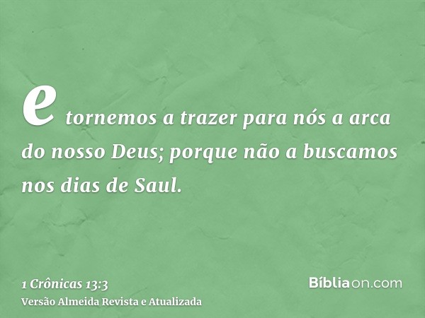 e tornemos a trazer para nós a arca do nosso Deus; porque não a buscamos nos dias de Saul.