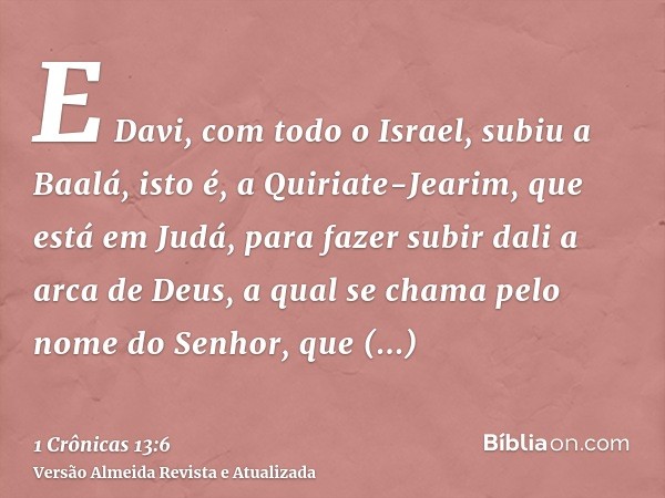 E Davi, com todo o Israel, subiu a Baalá, isto é, a Quiriate-Jearim, que está em Judá, para fazer subir dali a arca de Deus, a qual se chama pelo nome do Senhor