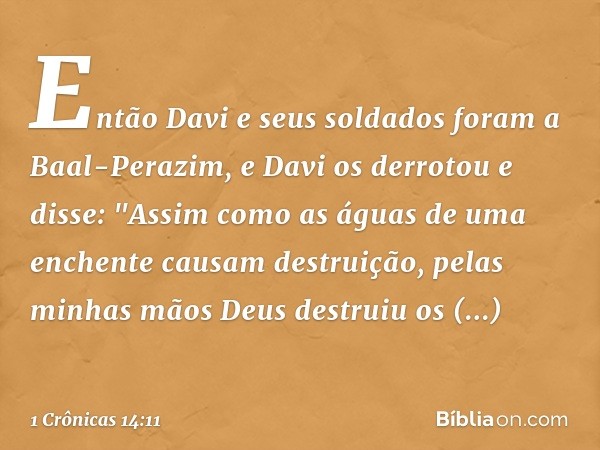 Então Davi e seus soldados foram a Baal-Perazim, e Davi os derrotou e disse: "Assim como as águas de uma enchente causam destruição, pelas minhas mãos Deus dest