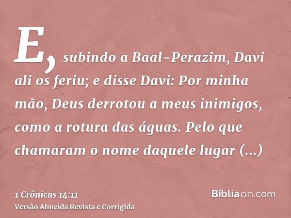 E, subindo a Baal-Perazim, Davi ali os feriu; e disse Davi: Por minha mão, Deus derrotou a meus inimigos, como a rotura das águas. Pelo que chamaram o nome daqu