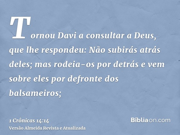 Tornou Davi a consultar a Deus, que lhe respondeu: Não subirás atrás deles; mas rodeia-os por detrás e vem sobre eles por defronte dos balsameiros;