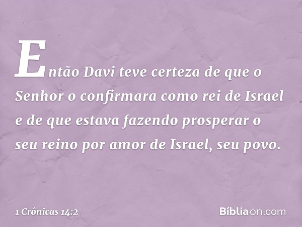 Então Davi teve certeza de que o Senhor o confirmara como rei de Israel e de que estava fazendo prosperar o seu reino por amor de Israel, seu povo. -- 1 Crônica