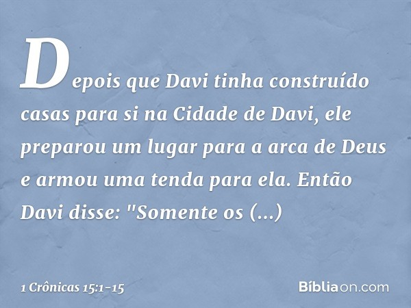 Depois que Davi tinha construído casas para si na Cidade de Davi, ele preparou um lugar para a arca de Deus e armou uma tenda para ela. Então Davi disse: "Somen
