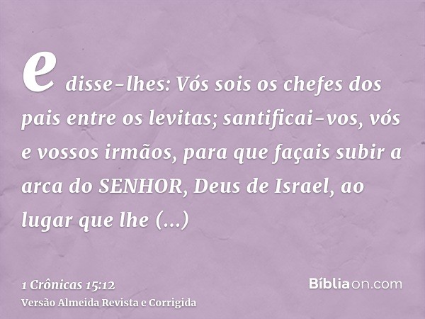 e disse-lhes: Vós sois os chefes dos pais entre os levitas; santificai-vos, vós e vossos irmãos, para que façais subir a arca do SENHOR, Deus de Israel, ao luga