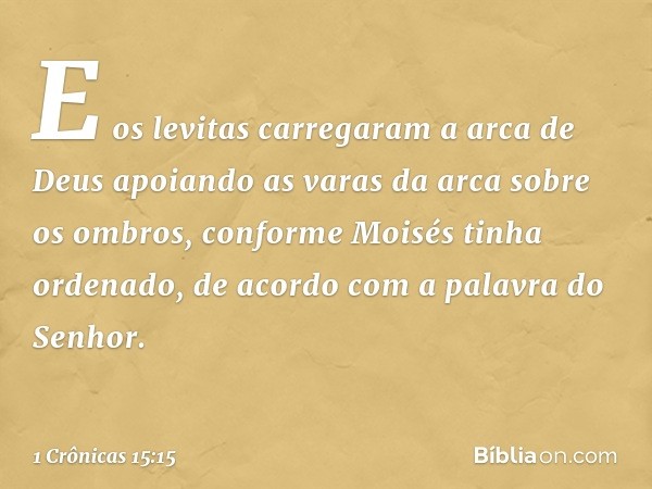 E os levitas carregaram a arca de Deus apoiando as varas da arca sobre os ombros, conforme Moisés tinha ordenado, de acordo com a palavra do Senhor. -- 1 Crônic