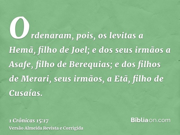 Ordenaram, pois, os levitas a Hemã, filho de Joel; e dos seus irmãos a Asafe, filho de Berequias; e dos filhos de Merari, seus irmãos, a Etã, filho de Cusaías.