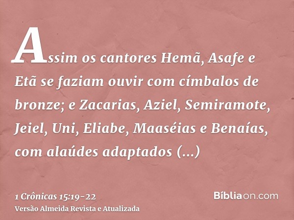 Assim os cantores Hemã, Asafe e Etã se faziam ouvir com címbalos de bronze;e Zacarias, Aziel, Semiramote, Jeiel, Uni, Eliabe, Maaséias e Benaías, com alaúdes ad