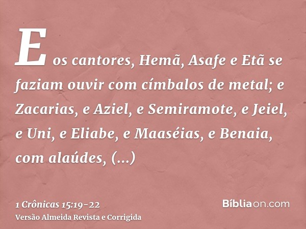 E os cantores, Hemã, Asafe e Etã se faziam ouvir com címbalos de metal;e Zacarias, e Aziel, e Semiramote, e Jeiel, e Uni, e Eliabe, e Maaséias, e Benaia, com al