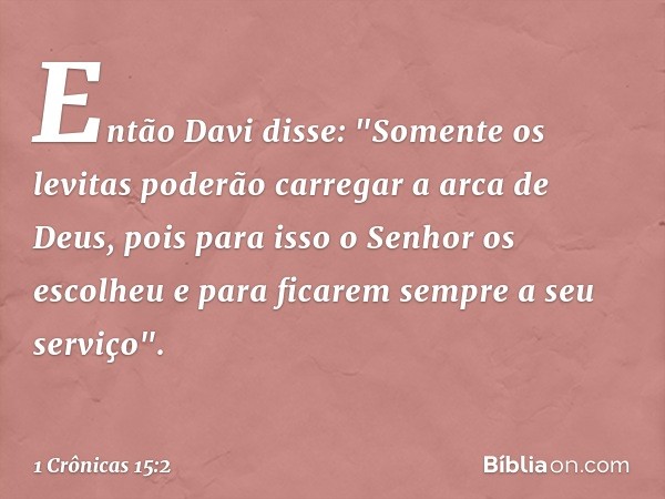 Então Davi disse: "Somente os levitas poderão carregar a arca de Deus, pois para isso o Senhor os escolheu e para ficarem sempre a seu serviço". -- 1 Crônicas 1