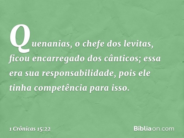 Quenanias, o chefe dos levitas, ficou encarregado dos cânticos; essa era sua responsabilidade, pois ele tinha competência para isso. -- 1 Crônicas 15:22