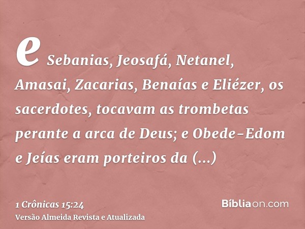 e Sebanias, Jeosafá, Netanel, Amasai, Zacarias, Benaías e Eliézer, os sacerdotes, tocavam as trombetas perante a arca de Deus; e Obede-Edom e Jeías eram porteir