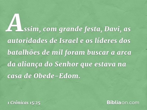 Assim, com grande festa, Davi, as autoridades de Israel e os líderes dos batalhões de mil foram buscar a arca da aliança do Senhor que estava na casa de Obede-E