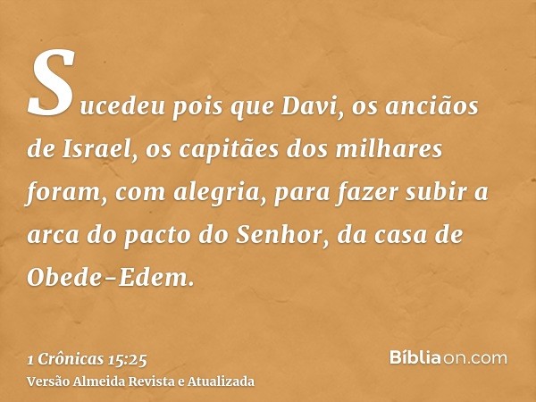 Sucedeu pois que Davi, os anciãos de Israel, os capitães dos milhares foram, com alegria, para fazer subir a arca do pacto do Senhor, da casa de Obede-Edem.