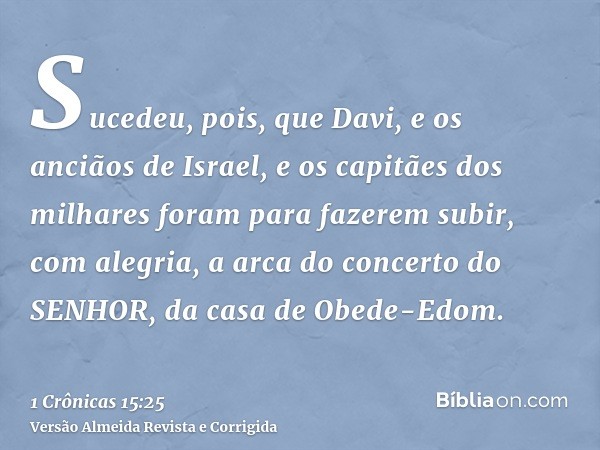 Sucedeu, pois, que Davi, e os anciãos de Israel, e os capitães dos milhares foram para fazerem subir, com alegria, a arca do concerto do SENHOR, da casa de Obed