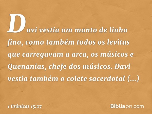 Davi vestia um manto de linho fino, como também todos os levitas que carregavam a arca, os músicos e Quenanias, chefe dos músicos. Davi vestia também o colete s