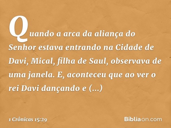 Quando a arca da aliança do Senhor estava entrando na Cidade de Davi, Mical, filha de Saul, observava de uma janela. E, aconteceu que ao ver o rei Davi dançando