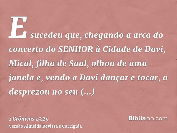 E sucedeu que, chegando a arca do concerto do SENHOR à Cidade de Davi, Mical, filha de Saul, olhou de uma janela e, vendo a Davi dançar e tocar, o desprezou no 