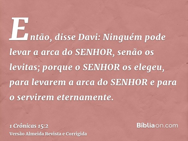 Então, disse Davi: Ninguém pode levar a arca do SENHOR, senão os levitas; porque o SENHOR os elegeu, para levarem a arca do SENHOR e para o servirem eternamente