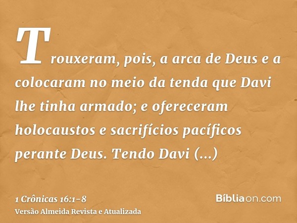 Trouxeram, pois, a arca de Deus e a colocaram no meio da tenda que Davi lhe tinha armado; e ofereceram holocaustos e sacrifícios pacíficos perante Deus.Tendo Da