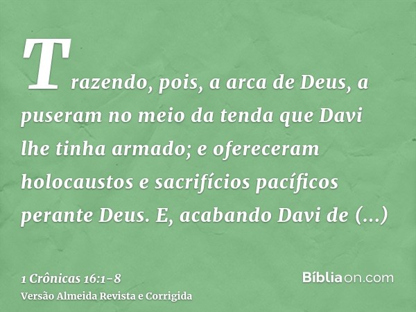 Trazendo, pois, a arca de Deus, a puseram no meio da tenda que Davi lhe tinha armado; e ofereceram holocaustos e sacrifícios pacíficos perante Deus.E, acabando 