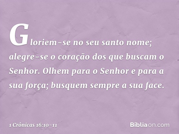 Gloriem-se no seu santo nome;
alegre-se o coração
dos que buscam o Senhor. Olhem para o Senhor
e para a sua força;
busquem sempre a sua face. -- 1 Crônicas 16:1