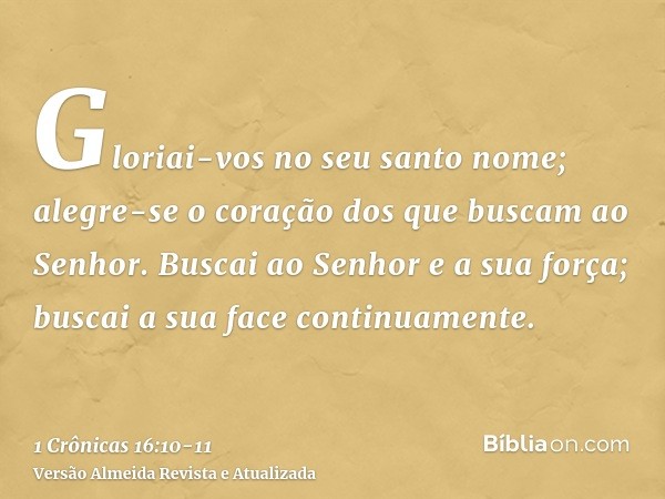 Gloriai-vos no seu santo nome; alegre-se o coração dos que buscam ao Senhor.Buscai ao Senhor e a sua força; buscai a sua face continuamente.