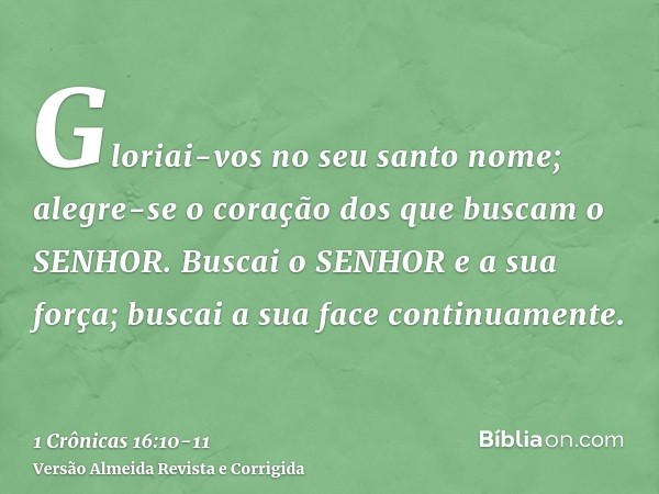 Gloriai-vos no seu santo nome; alegre-se o coração dos que buscam o SENHOR.Buscai o SENHOR e a sua força; buscai a sua face continuamente.