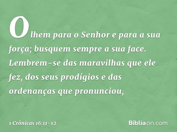 Olhem para o Senhor
e para a sua força;
busquem sempre a sua face. Lembrem-se das maravilhas
que ele fez,
dos seus prodígios
e das ordenanças que pronunciou, --