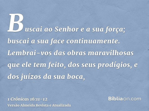 Buscai ao Senhor e a sua força; buscai a sua face continuamente.Lembrai-vos das obras maravilhosas que ele tem feito, dos seus prodígios, e dos juízos da sua bo