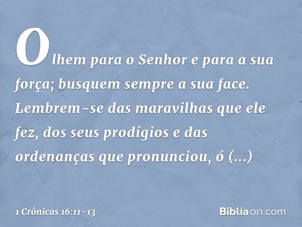 Olhem para o Senhor
e para a sua força;
busquem sempre a sua face. Lembrem-se das maravilhas
que ele fez,
dos seus prodígios
e das ordenanças que pronunciou, ó