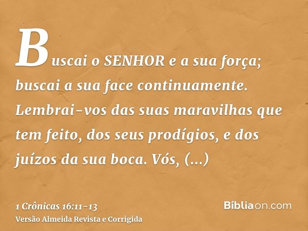 Buscai o SENHOR e a sua força; buscai a sua face continuamente.Lembrai-vos das suas maravilhas que tem feito, dos seus prodígios, e dos juízos da sua boca.Vós, 