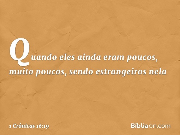 "Quando eles ainda eram poucos,
muito poucos,
sendo estrangeiros nela -- 1 Crônicas 16:19