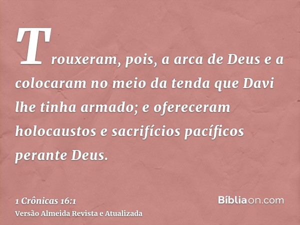 Trouxeram, pois, a arca de Deus e a colocaram no meio da tenda que Davi lhe tinha armado; e ofereceram holocaustos e sacrifícios pacíficos perante Deus.