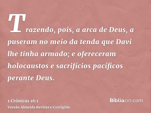 Trazendo, pois, a arca de Deus, a puseram no meio da tenda que Davi lhe tinha armado; e ofereceram holocaustos e sacrifícios pacíficos perante Deus.