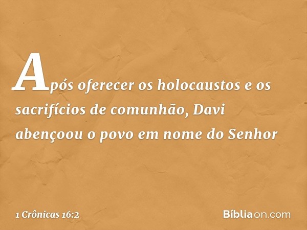 Após oferecer os holocaustos e os sacrifícios de comunhão, Davi abençoou o povo em nome do Senhor -- 1 Crônicas 16:2