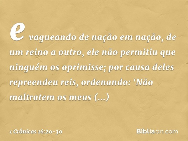 e vagueando de nação em nação,
de um reino a outro, ele não permitiu que ninguém
os oprimisse;
por causa deles repreendeu reis,
ordenando: 'Não maltratem os meu